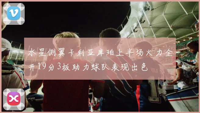 水星侧翼卡利亚库珀上半场火力全开19分3板助力球队表现出色