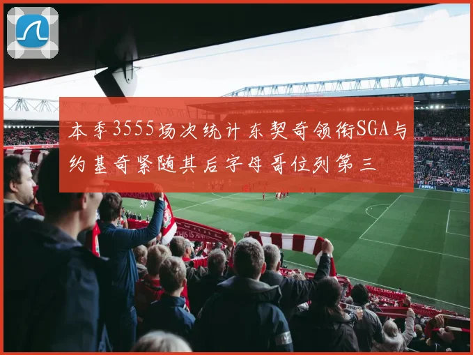 本季3555场次统计东契奇领衔SGA与约基奇紧随其后字母哥位列第三