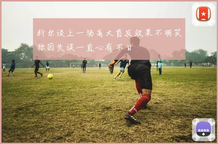 科尔谈上一场高大首发效果不明笑称因失误一直心有不甘