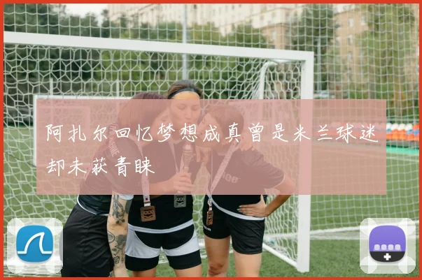 阿扎尔回忆梦想成真曾是米兰球迷却未获青睐