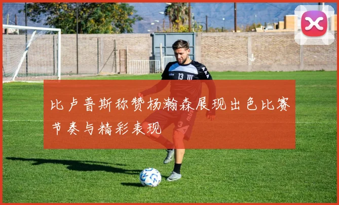 比卢普斯称赞杨瀚森展现出色比赛节奏与精彩表现