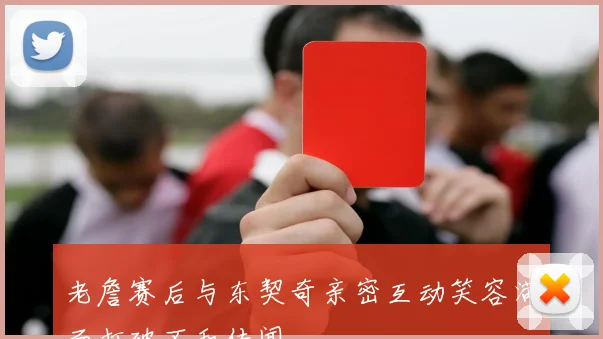 老詹赛后与东契奇亲密互动笑容满面打破不和传闻
