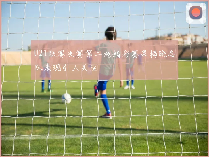 U21联赛决赛第二轮精彩赛果揭晓各队表现引人关注