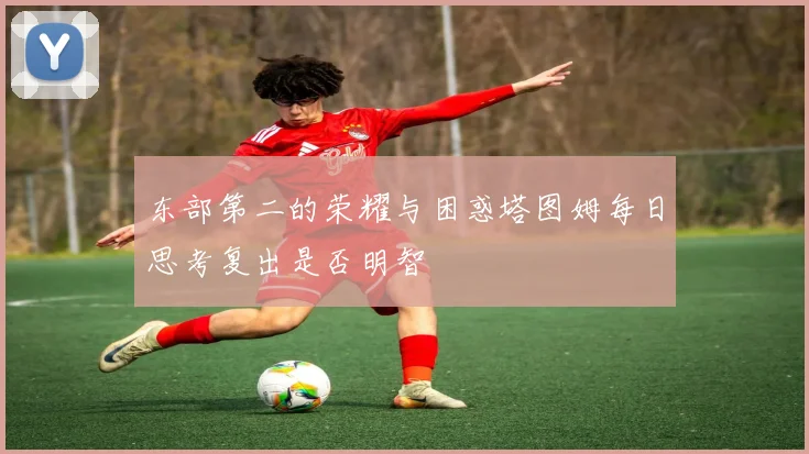 东部第二的荣耀与困惑塔图姆每日思考复出是否明智
