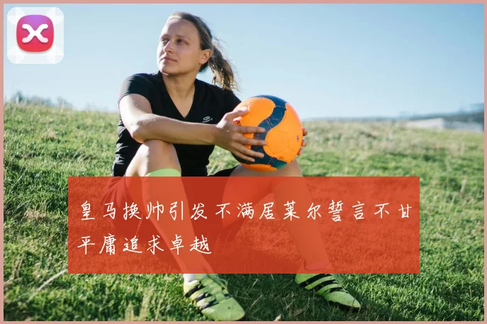 皇马换帅引发不满居莱尔誓言不甘平庸追求卓越