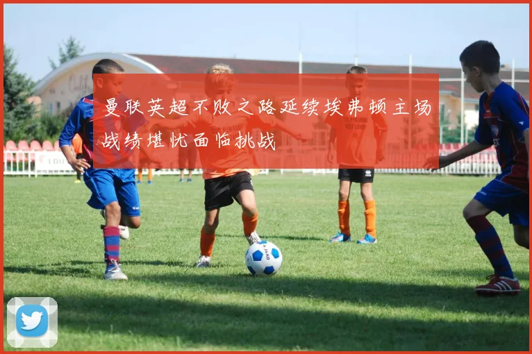 曼联英超不败之路延续埃弗顿主场战绩堪忧面临挑战