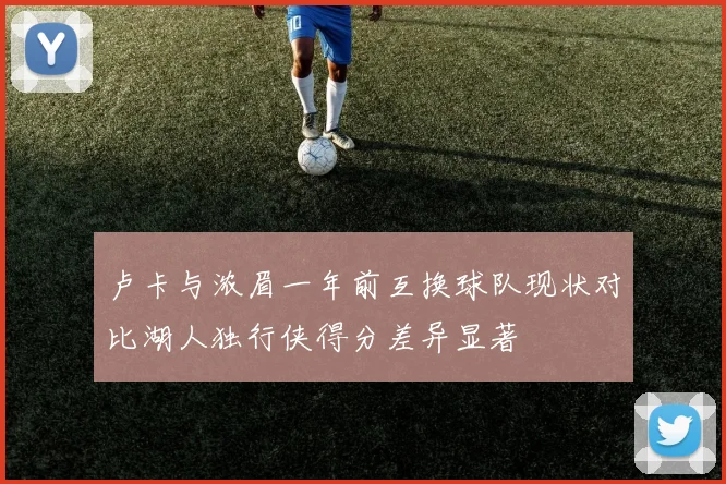 卢卡与浓眉一年前互换球队现状对比湖人独行侠得分差异显著