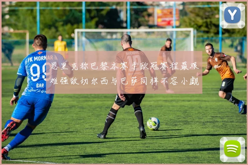 恩里克称巴黎本赛季欧冠赛程最艰难强敌切尔西与巴萨同样不容小觑