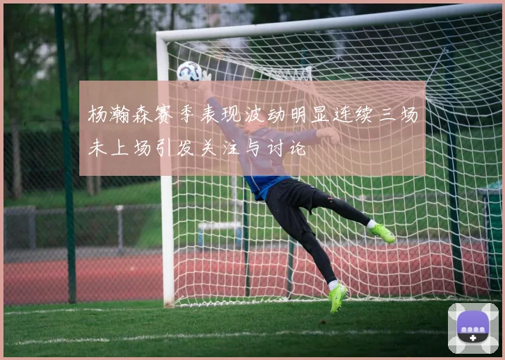 杨瀚森赛季表现波动明显连续三场未上场引发关注与讨论