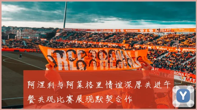 阿涅利与阿莱格里情谊深厚共进午餐共观比赛展现默契合作
