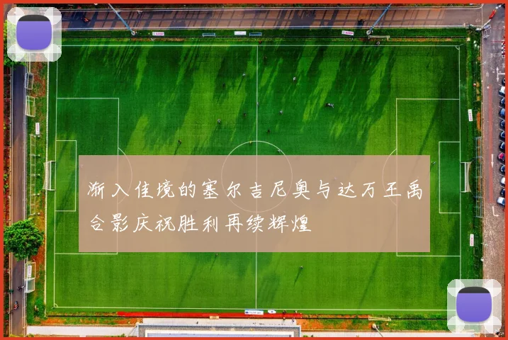 渐入佳境的塞尔吉尼奥与达万王禹合影庆祝胜利再续辉煌