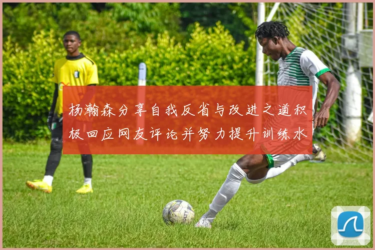 杨瀚森分享自我反省与改进之道积极回应网友评论并努力提升训练水平
