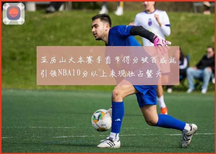 亚历山大本赛季首节得分破百成就引领NBA10分以上表现独占鳌头