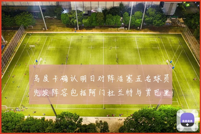 乌度卡确认明日对阵活塞五名球员先发阵容包括阿门杜兰特与贾巴里申京亚当斯