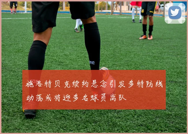 施洛特贝克续约悬念引发多特防线动荡或将迎多名球员离队