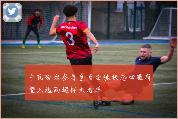 卡瓦哈尔参与皇马合练状态回暖有望入选西超杯大名单