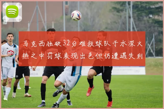 马克西独砍32分难救球队于水深火热之中罚球表现出色但仍遭遇失利