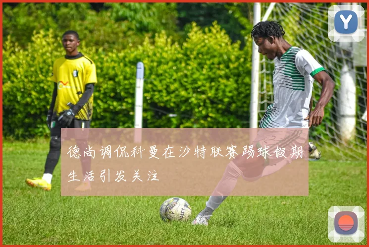 德尚调侃科曼在沙特联赛踢球假期生活引发关注