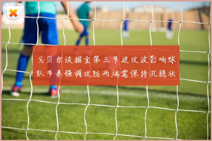 戈贝尔谈掘金第三节进攻波影响球队节奏强调攻防两端需保持沉稳状态