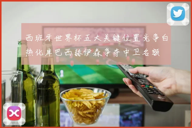 西班牙世界杯五大关键位置竞争白热化库巴西赫伊森争夺中卫名额