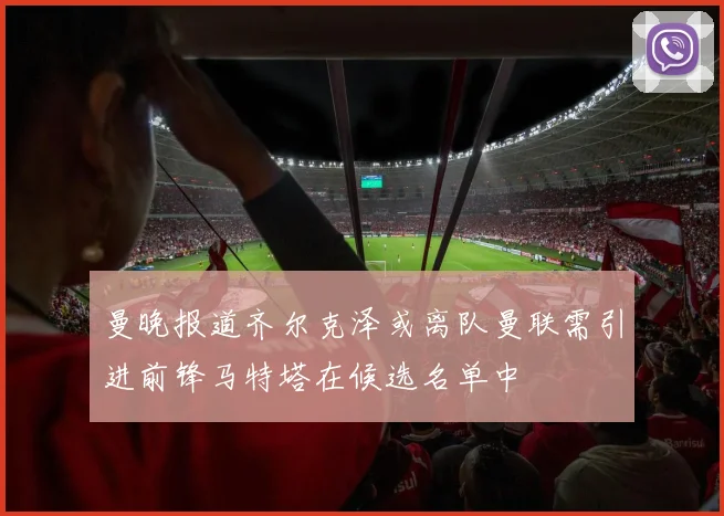 曼晚报道齐尔克泽或离队曼联需引进前锋马特塔在候选名单中