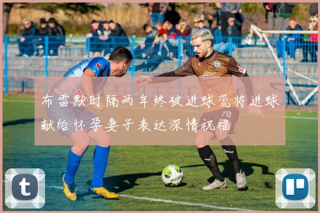布雷默时隔两年终破进球荒将进球献给怀孕妻子表达深情祝福