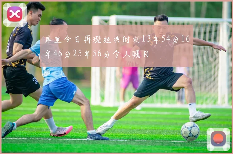 库里今日再现经典时刻13年54分16年46分25年56分令人瞩目