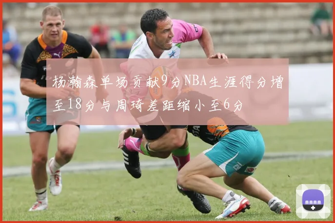 杨瀚森单场贡献9分NBA生涯得分增至18分与周琦差距缩小至6分