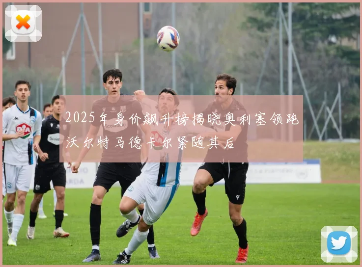 2025年身价飙升榜揭晓奥利塞领跑沃尔特马德卡尔紧随其后