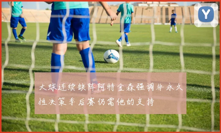大球连续缺阵阿特金森强调非永久性决策季后赛仍需他的支持