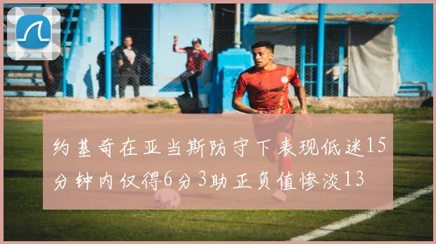 约基奇在亚当斯防守下表现低迷15分钟内仅得6分3助正负值惨淡13