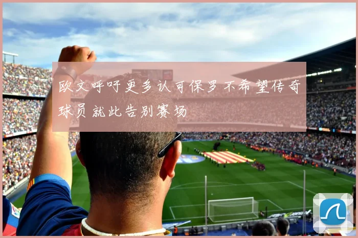 欧文呼吁更多认可保罗不希望传奇球员就此告别赛场