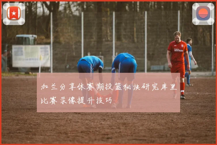 加兰分享休赛期投篮秘诀研究库里比赛录像提升技巧