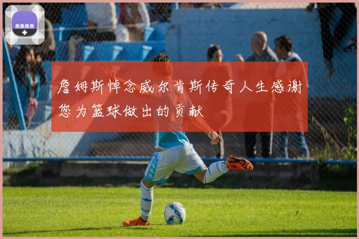 詹姆斯悼念威尔肯斯传奇人生感谢您为篮球做出的贡献