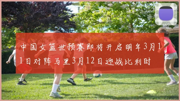 中国女篮世预赛即将开启明年3月11日对阵马里3月12日迎战比利时